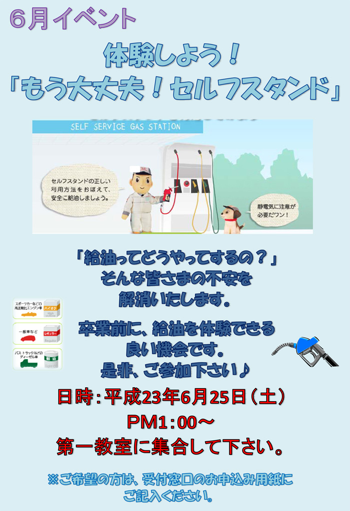 体験しよう！ 「もう大丈夫！セルフスタンド」　「給油ってどうやってするの？」 そんな皆さまの不安を 解消いたします。  卒業前に、給油を体験できる 良い機会です。 是非、ご参加下さい♪　日時：平成23年6月25日（土） ＰＭ1：00～ 第一教室に集合して下さい。※ご希望の方は、受付窓口のお申込み用紙に ご記入ください。