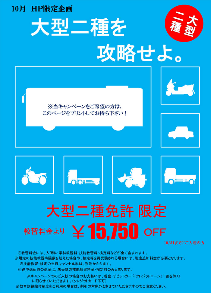 10月HP用大型二種を攻略せよ　※当キャンペーンをご希望の方は、このページをプリントしてお持ち下さい！　大型二種免許 限定　教習料金より　￥15,750OFF　10/31までにご入所の方　※教習料金には、入所料・学科教習料・技能教習料・検定料などが全て含まれます。　※規定の技能教習時限数を超えた場合や、検定等を再受験される場合には、別途追加料金が必要となります。　※技能教習・検定の当日キャンセル料は、別途かかります。　※途中退所時の退金は、未受講の技能教習料金・検定料のみとまります。　※キャンペーンでのご入校の場合のお支払いは、現金・デビットカード・クレジットローン（一部を除く）に限らせていただきます。（クレジットカード不可）　※教育訓練給付制度をご利用の場合は、割引の対象外とさせていただきますのでご注意ください。