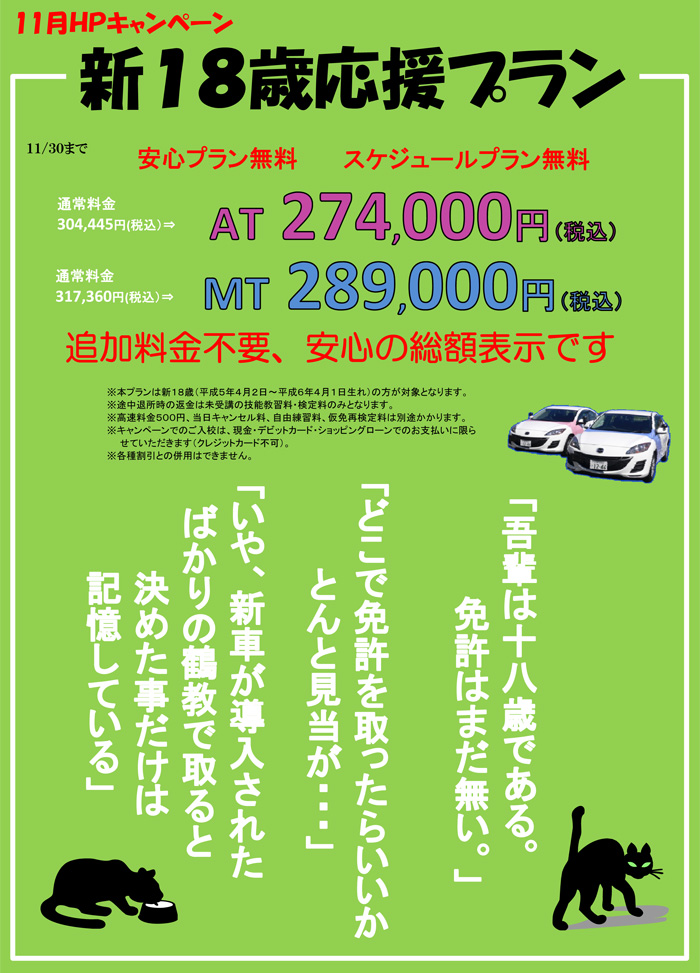 新１８歳応援プラン  １１/３０まで　安心プラン無料　スケジュールプラン無料　通常料金304,445円(税込）⇒AT 274,000円（税込）　通常料金317,360円(税込）⇒MT 289,000円（税込）　追加料金不要、安心の総額表示です　※本プランは新１８歳（平成５年４月２日～平成６年４月１日生れ）の方が対象となります。※途中退所時の返金は未受講の技能教習料・検定料のみとなります。※高速料金５００円、当日キャンセル料、自由練習料、仮免再検定料は別途かかります。※キャンペーンでのご入校は、現金・デビットカード・ショッピングローンでのお支払いに限らせていただきます（クレジットカード不可）。※各種割引との併用はできません。　